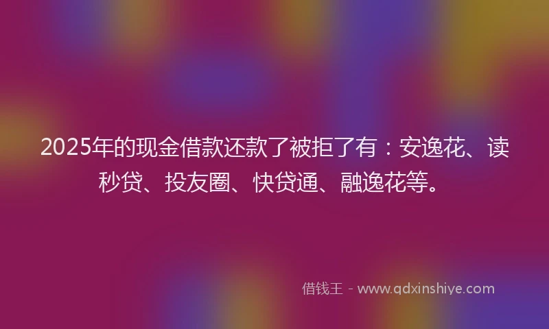 2025年的现金借款还款了被拒了有：安逸花、读秒贷、投友圈、快贷通、融逸花等。