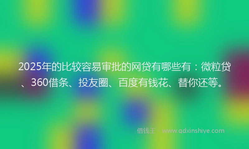 2025年的比较容易审批的网贷有哪些有：微粒贷、360借条、投友圈、百度有钱花、替你还等。