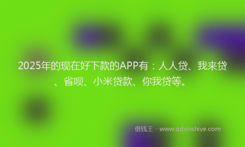 2025年的现在好下款的APP有：人人贷、我来贷、省呗、小米贷款、你我贷等。