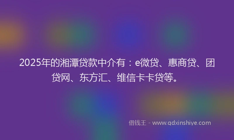 2025年的湘潭贷款中介有：e微贷、惠商贷、团贷网、东方汇、维信卡卡贷等。