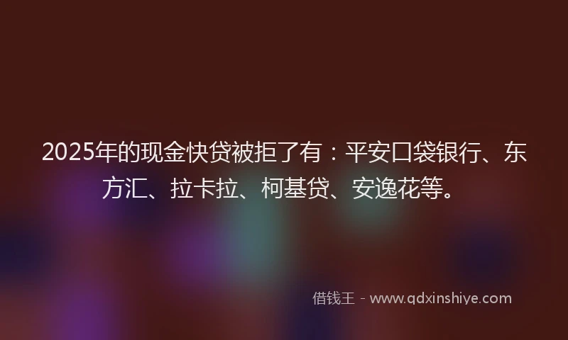 2025年的现金快贷被拒了有：平安口袋银行、东方汇、拉卡拉、柯基贷、安逸花等。