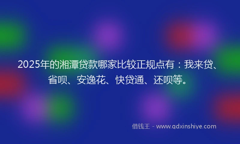 2025年的湘潭贷款哪家比较正规点有：我来贷、省呗、安逸花、快贷通、还呗等。