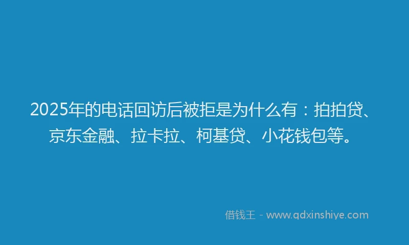 2025年的电话回访后被拒是为什么有：拍拍贷、京东金融、拉卡拉、柯基贷、小花钱包等。