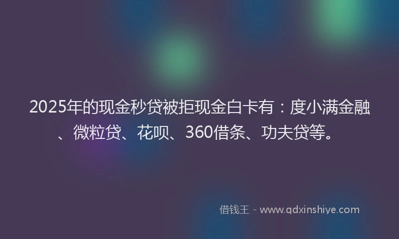 2025年的现金秒贷被拒现金白卡有：度小满金融、微粒贷、花呗、360借条、功夫贷等。