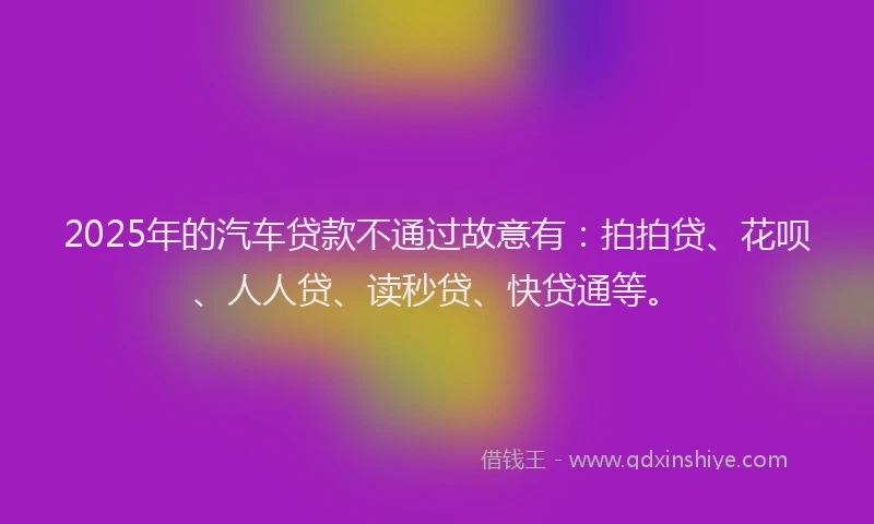 2025年的汽车贷款不通过故意有：拍拍贷、花呗、人人贷、读秒贷、快贷通等。