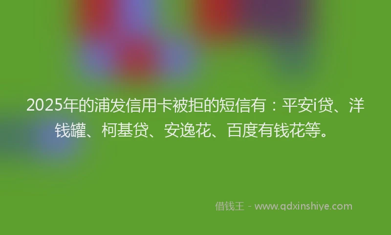 2025年的浦发信用卡被拒的短信有：平安i贷、洋钱罐、柯基贷、安逸花、百度有钱花等。