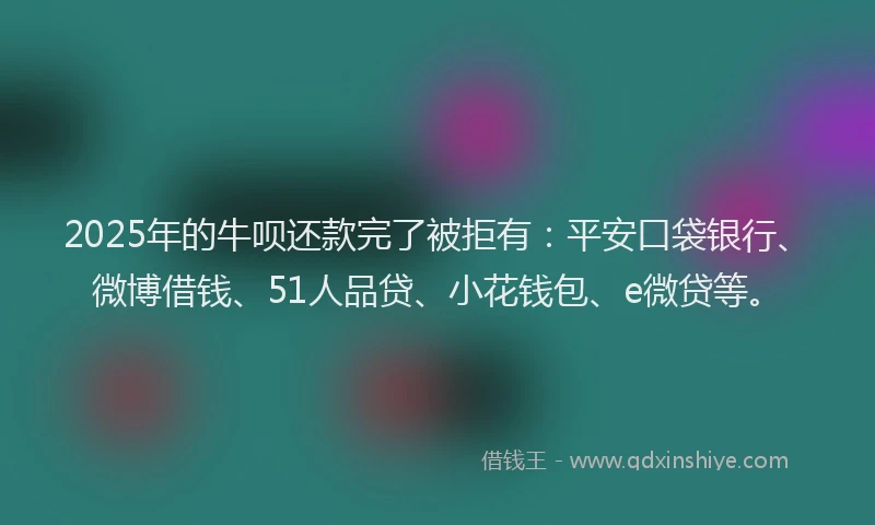 2025年的牛呗还款完了被拒有：平安口袋银行、微博借钱、51人品贷、小花钱包、e微贷等。