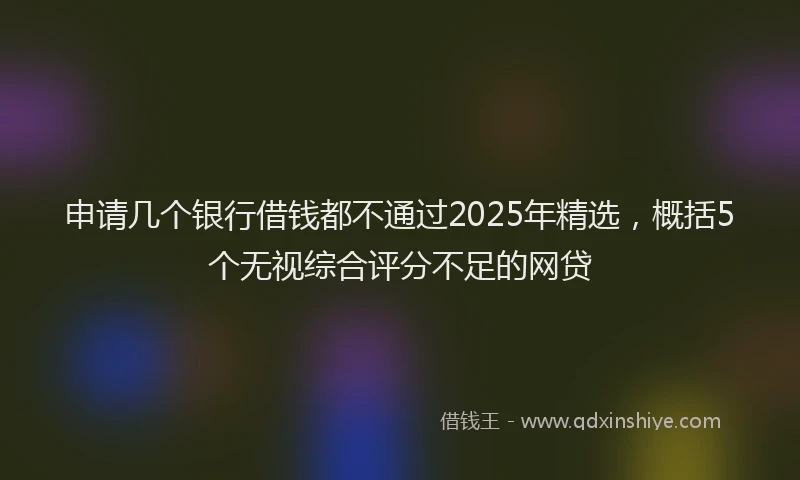申请几个银行借钱都不通过2025年精选，概括5个无视综合评分不足的网贷