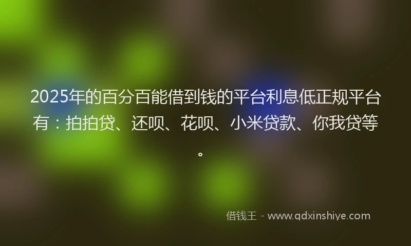 2025年的百分百能借到钱的平台利息低正规平台有：拍拍贷、还呗、花呗、小米贷款、你我贷等。