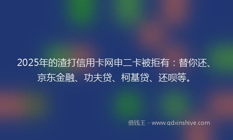 2025年的渣打信用卡网申二卡被拒有：替你还、京东金融、功夫贷、柯基贷、还呗等。