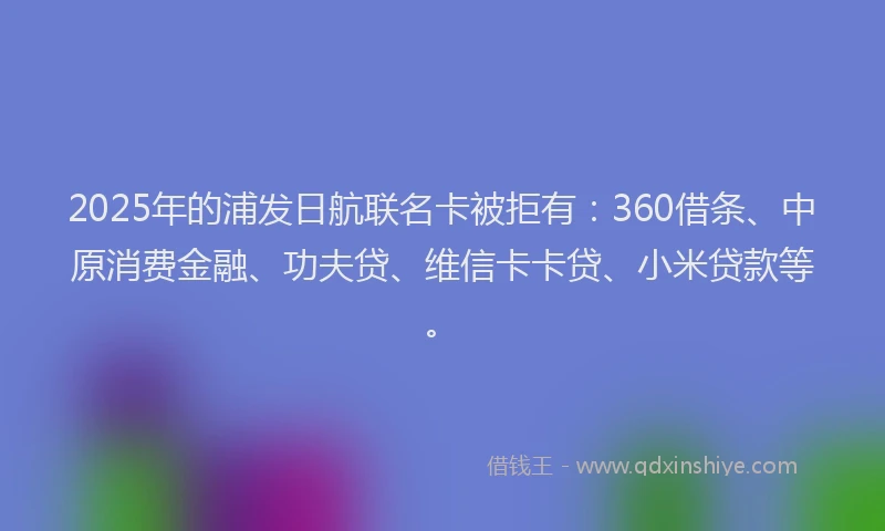 2025年的浦发日航联名卡被拒有：360借条、中原消费金融、功夫贷、维信卡卡贷、小米贷款等。