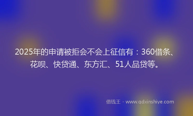 2025年的申请被拒会不会上征信有：360借条、花呗、快贷通、东方汇、51人品贷等。