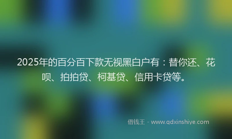 2025年的百分百下款无视黑白户有：替你还、花呗、拍拍贷、柯基贷、信用卡贷等。