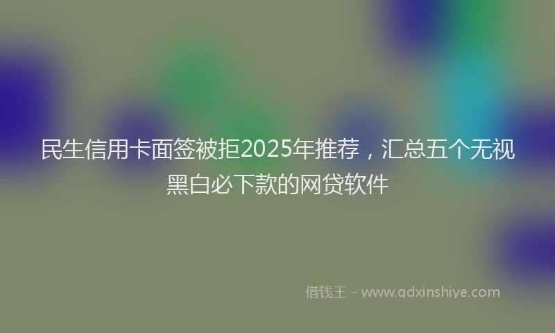 民生信用卡面签被拒2025年推荐，汇总五个无视黑白必下款的网贷软件