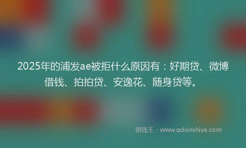 2025年的浦发ae被拒什么原因有：好期贷、微博借钱、拍拍贷、安逸花、随身贷等。