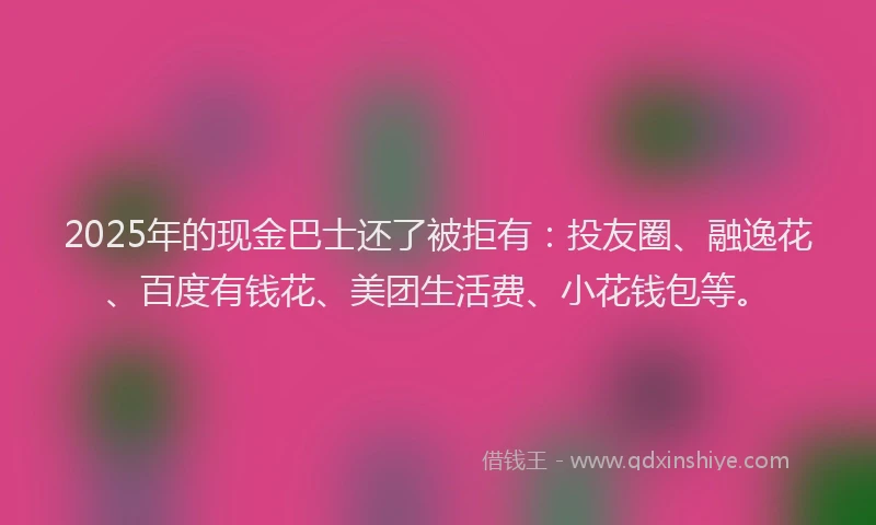 2025年的现金巴士还了被拒有：投友圈、融逸花、百度有钱花、美团生活费、小花钱包等。
