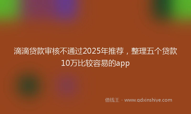 滴滴贷款审核不通过2025年推荐，整理五个贷款10万比较容易的app