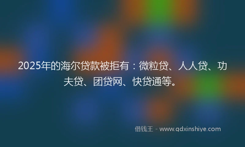2025年的海尔贷款被拒有：微粒贷、人人贷、功夫贷、团贷网、快贷通等。