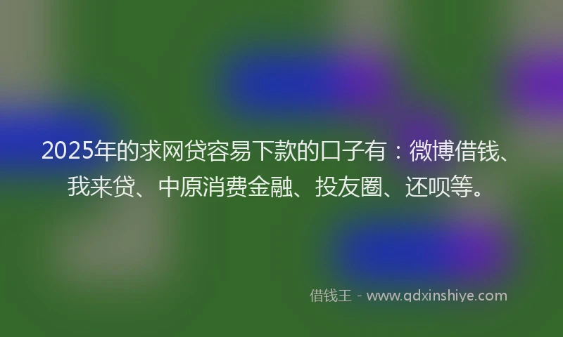 2025年的求网贷容易下款的口子有：微博借钱、我来贷、中原消费金融、投友圈、还呗等。