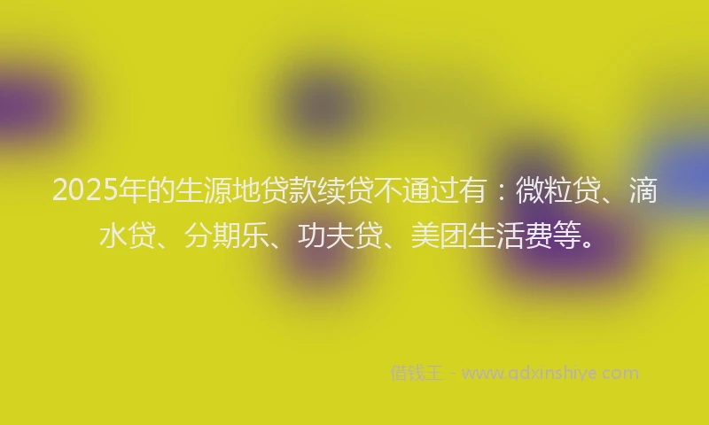 2025年的生源地贷款续贷不通过有：微粒贷、滴水贷、分期乐、功夫贷、美团生活费等。