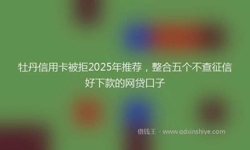 牡丹信用卡被拒2025年推荐，整合五个不查征信好下款的网贷口子
