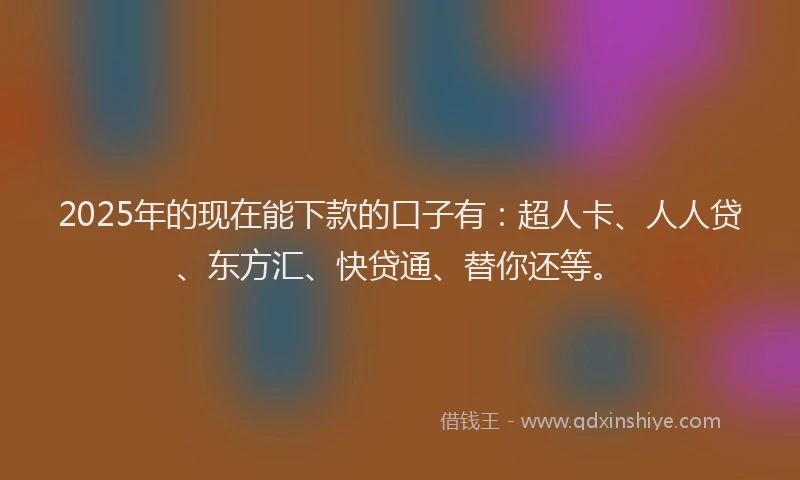2025年的现在能下款的口子有：超人卡、人人贷、东方汇、快贷通、替你还等。