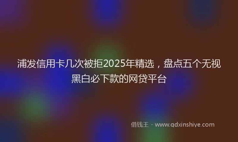 浦发信用卡几次被拒2025年精选，盘点五个无视黑白必下款的网贷平台