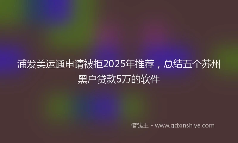 浦发美运通申请被拒2025年推荐，总结五个苏州黑户贷款5万的软件