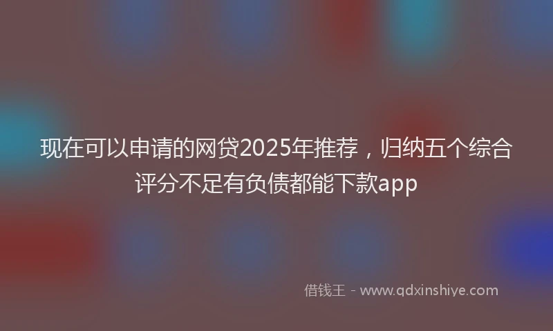 现在可以申请的网贷2025年推荐，归纳五个综合评分不足有负债都能下款app