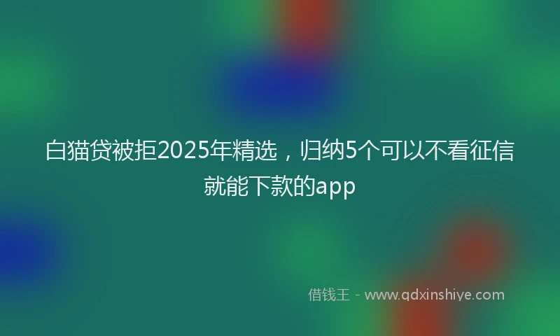 白猫贷被拒2025年精选，归纳5个可以不看征信就能下款的app