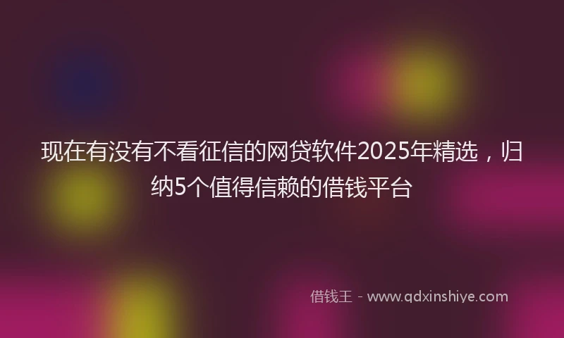 现在有没有不看征信的网贷软件2025年精选，归纳5个值得信赖的借钱平台