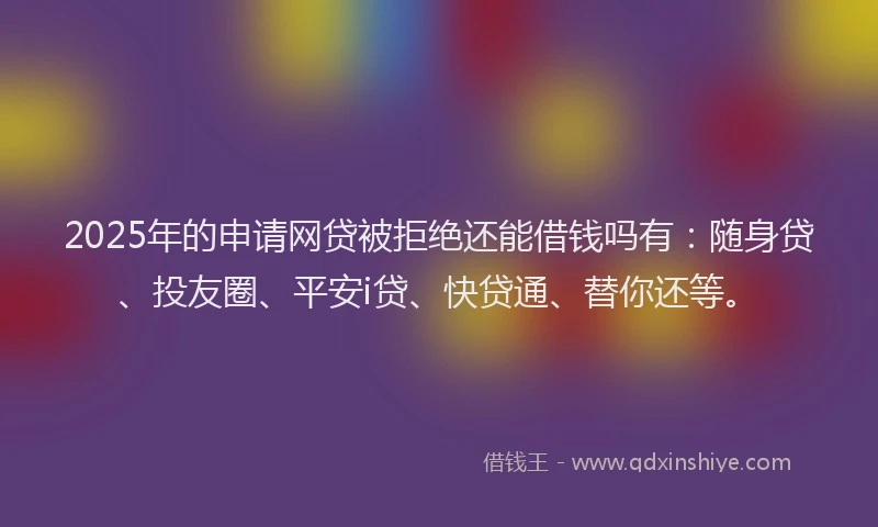 2025年的申请网贷被拒绝还能借钱吗有：随身贷、投友圈、平安i贷、快贷通、替你还等。