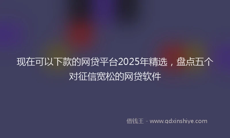 现在可以下款的网贷平台2025年精选，盘点五个对征信宽松的网贷软件