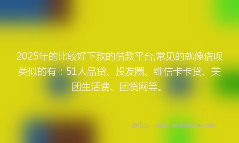 2025年的比较好下款的借款平台,常见的就像借呗类似的有：51人品贷、投友圈、维信卡卡贷、美团生活费、团贷网等。
