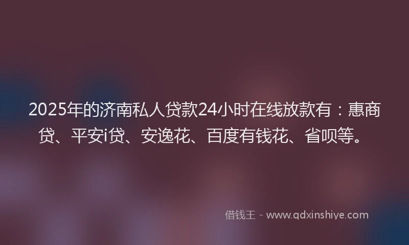 2025年的济南私人贷款24小时在线放款有：惠商贷、平安i贷、安逸花、百度有钱花、省呗等。