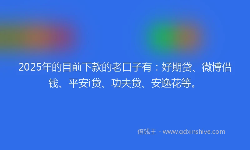 2025年的目前下款的老口子有：好期贷、微博借钱、平安i贷、功夫贷、安逸花等。