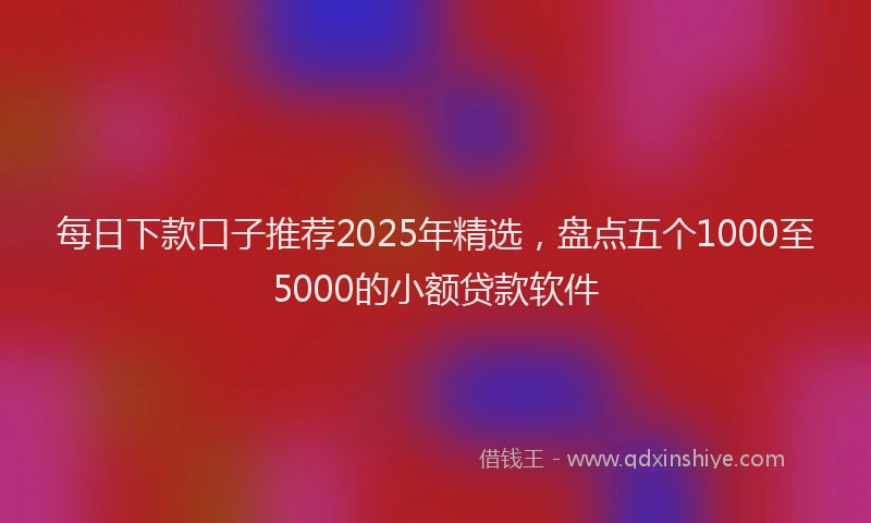 每日下款口子推荐2025年精选，盘点五个1000至5000的小额贷款软件