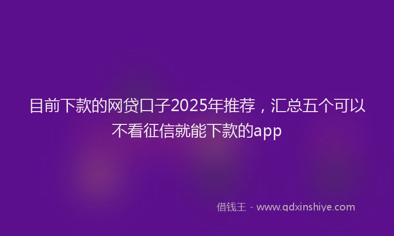 目前下款的网贷口子2025年推荐，汇总五个可以不看征信就能下款的app