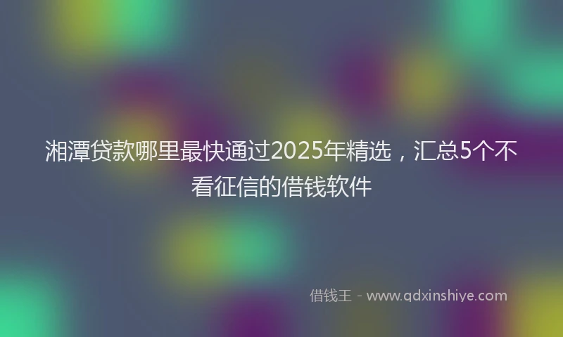 湘潭贷款哪里最快通过2025年精选，汇总5个不看征信的借钱软件