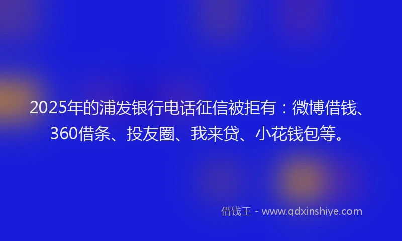 2025年的浦发银行电话征信被拒有：微博借钱、360借条、投友圈、我来贷、小花钱包等。