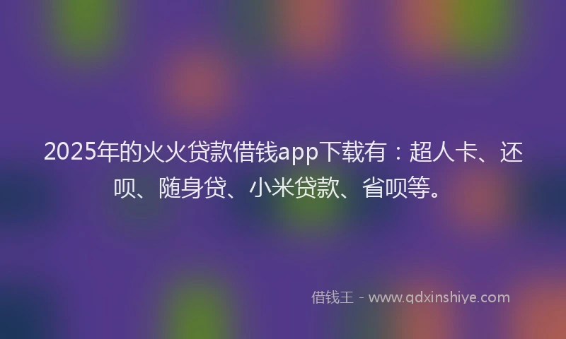 2025年的火火贷款借钱app下载有：超人卡、还呗、随身贷、小米贷款、省呗等。