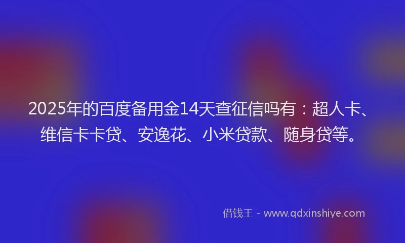 2025年的百度备用金14天查征信吗有：超人卡、维信卡卡贷、安逸花、小米贷款、随身贷等。