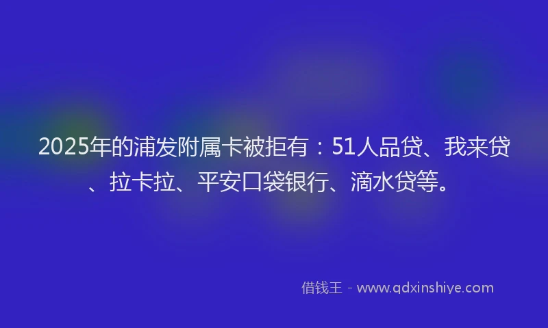 2025年的浦发附属卡被拒有：51人品贷、我来贷、拉卡拉、平安口袋银行、滴水贷等。