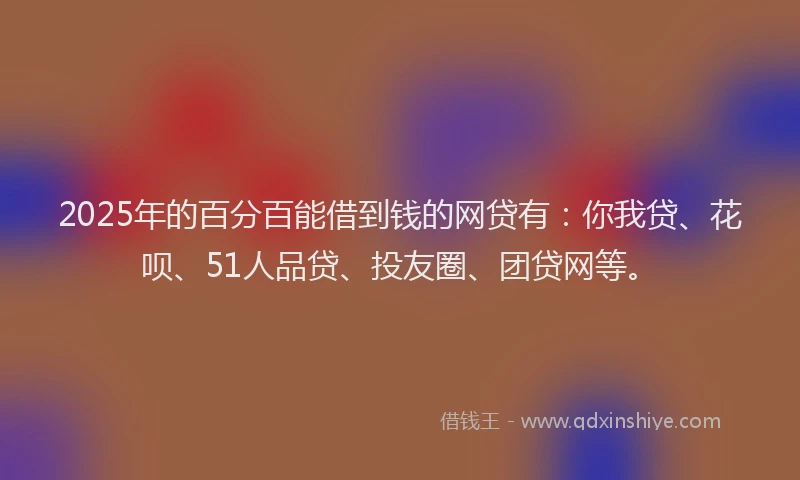 2025年的百分百能借到钱的网贷有：你我贷、花呗、51人品贷、投友圈、团贷网等。