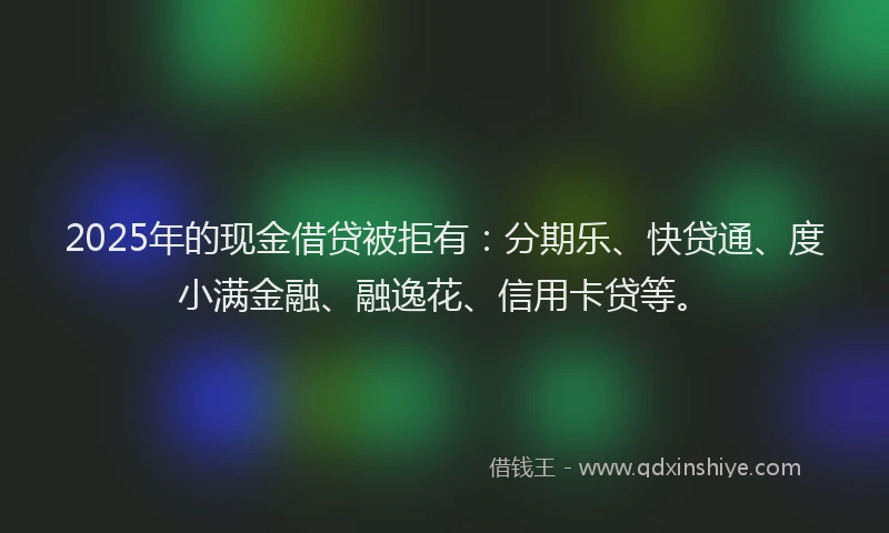 2025年的现金借贷被拒有：分期乐、快贷通、度小满金融、融逸花、信用卡贷等。