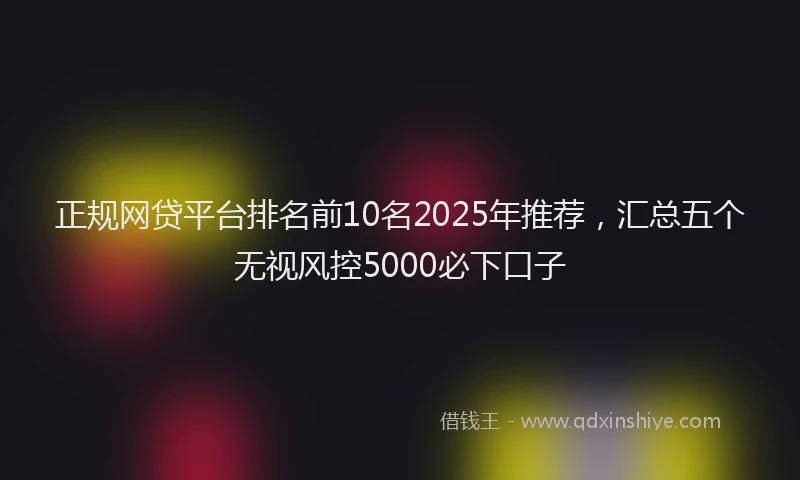 正规网贷平台排名前10名2025年推荐，汇总五个无视风控5000必下口子