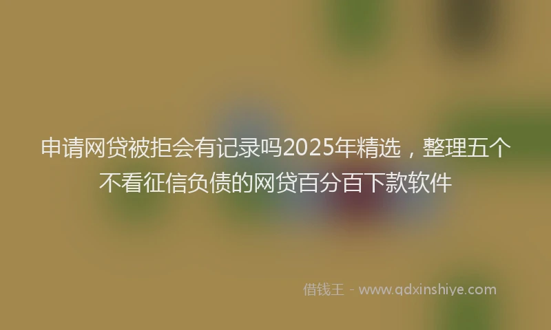 申请网贷被拒会有记录吗2025年精选，整理五个不看征信负债的网贷百分百下款软件