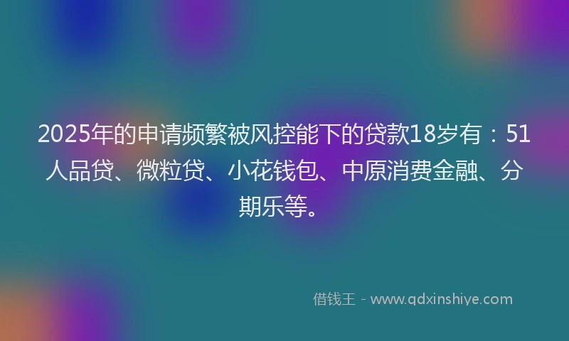 2025年的申请频繁被风控能下的贷款18岁有：51人品贷、微粒贷、小花钱包、中原消费金融、分期乐等。