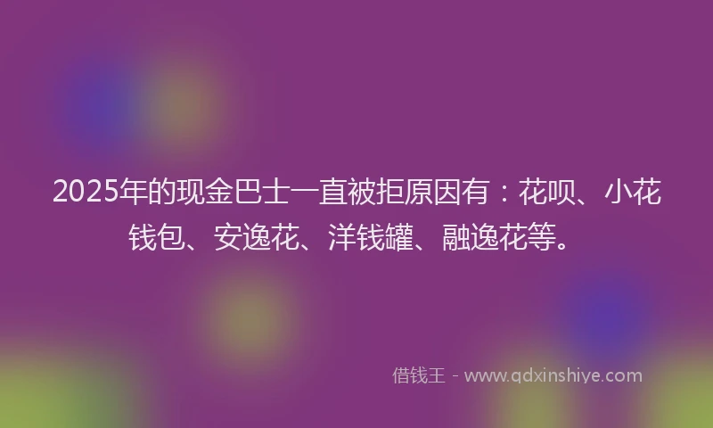 2025年的现金巴士一直被拒原因有：花呗、小花钱包、安逸花、洋钱罐、融逸花等。