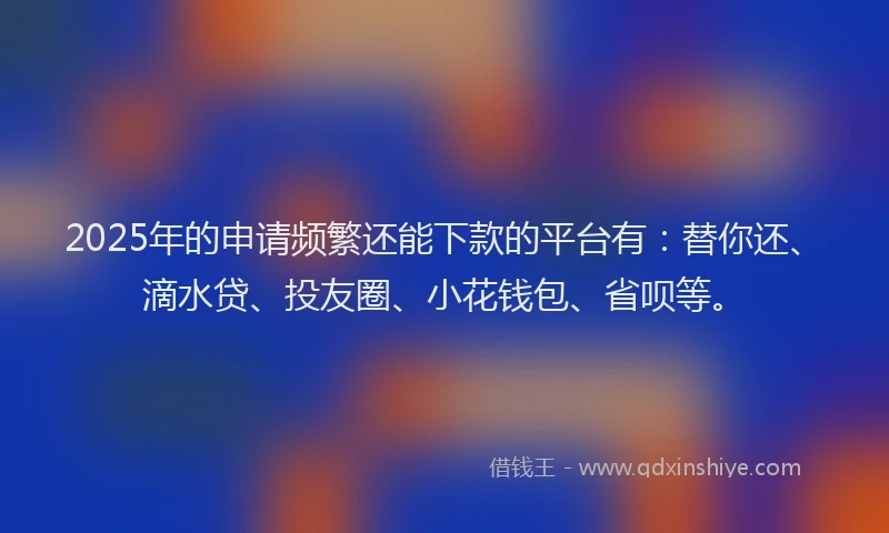 2025年的申请频繁还能下款的平台有：替你还、滴水贷、投友圈、小花钱包、省呗等。